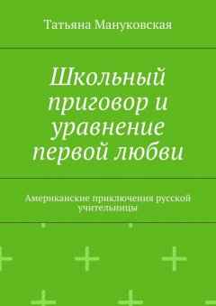 Татьяна Мануковская - Школьный приговор и уравнение первой любви. Американские приключения русской учительницы
