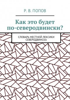 Р. Попов - Как это будет по-северодвински? Словарь местной лексики Северодвинска