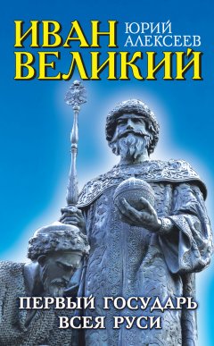 Юрий Алексеев - Иван Великий. Первый «Государь всея Руси»