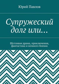 Юрий Павлов - Супружеский долг или… Шутливая драма, приключения, фантастика и немного боевик