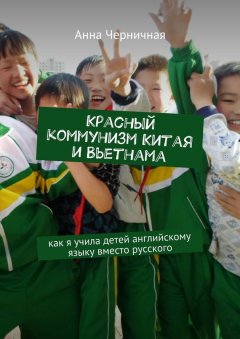 Анна Черничная - Красный коммунизм Китая и Вьетнама. Как я учила детей английскому языку вместо русского