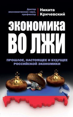 Никита Кричевский - Экономика во лжи. Прошлое, настоящее и будущее российской экономики