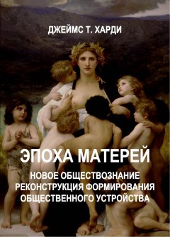 Джеймс Харди - ЭПОХА МАТЕРЕЙ. Новое обществознание. Реконструкция формирования общественного устройства