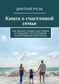 Дмитрий Русак - Книга о счастливой семье. Как сделать семью счастливой и сохранить это состояние на протяжении всей жизни
