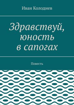 Иван Колодиев - Здравствуй, юность в сапогах. Повесть