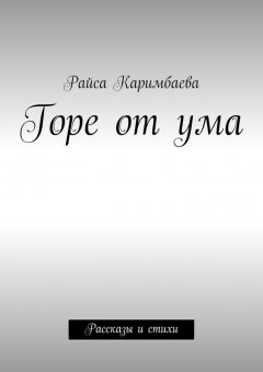 Райса Каримбаева - Горе от ума. Рассказы и стихи