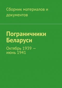 Коллектив авторов - Пограничники Беларуси. Октябрь 1939 – июнь 1941