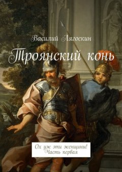 Василий Лягоскин - Троянский конь. Ох уж эти женщины! Часть первая