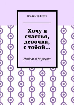 Владимир Герун - Хочу я счастья, девочка, с тобой… Любовь и Воркута