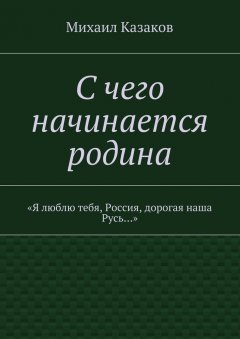 Михаил Казаков - С чего начинается родина. «Я люблю тебя, Россия, дорогая наша Русь…»