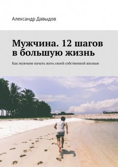 Александр Давыдов - Мужчина. 12 шагов в большую жизнь. Как мужчине начать жить своей собственной жизнью