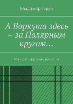 Владимир Герун - А Воркута здесь – за Полярным кругом… Мы – дети ядерного полигона