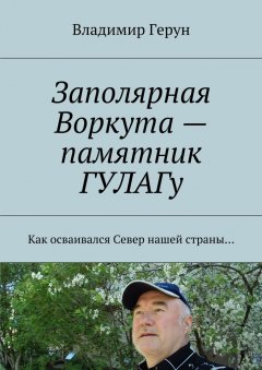 Владимир Герун - Заполярная Воркута – памятник ГУЛАГу. Как осваивался Север нашей страны…