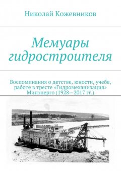 Николай Кожевников - Мемуары гидростроителя. Воспоминания о детстве, юности, учебе, работе в тресте «Гидромеханизация» Минэнерго (1928—2017 гг.)