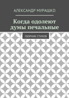 Александр Мурашко - Когда одолеют думы печальные. Сборник стихов