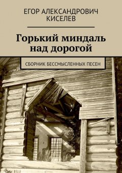 Егор Киселев - Горький миндаль над дорогой. Сборник бессмысленных песен