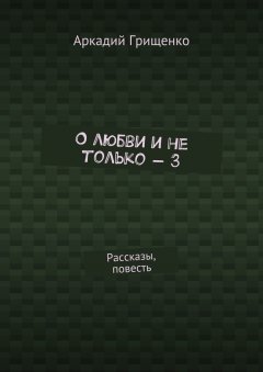 Аркадий Грищенко - О любви и не только – 3. Рассказы, повесть