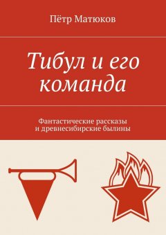 Пётр Матюков - Тибул и его команда. Фантастические рассказы и древнесибирские былины