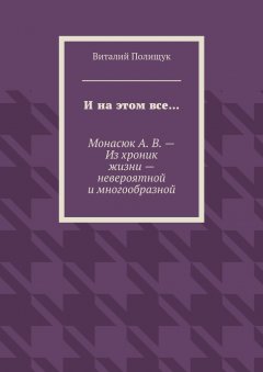Виталий Полищук - И на этом все… Монасюк А. В. – Из хроник жизни – невероятной и многообразной