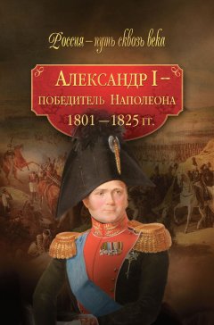 Мария Колыванова - Александр I – победитель Наполеона. 1801–1825 гг.