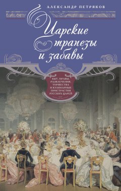 Александр Петряков - Царские трапезы и забавы. Быт, нравы, развлечения, торжества и кулинарные пристрастия русских царей