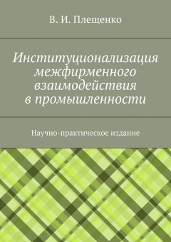 Вячеслав Плещенко - Институционализация межфирменного взаимодействия в промышленности. Научно-практическое издание