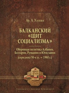 Арутюн Улунян - Балканский «щит социализма». Оборонная политика Албании, Болгарии, Румынии и Югославии (середина 50-х гг. – 1980 г.)