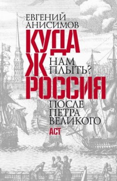 Евгений Анисимов - Куда ж нам плыть? Россия после Петра Великого