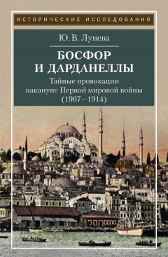 Юлия Лунева - Босфор и Дарданеллы. Тайные провокации накануне Первой мировой войны (1908–1914)