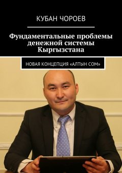 Кубан Чороев - Фундаментальные проблемы денежной системы Кыргызстана. Новая концепция «Алтын сом»
