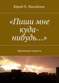 Юрий Х. Михайлов - «Пиши мне куда-нибудь…». Маленькие повести