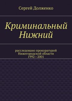 Сергей Долженко - Криминальный Нижний. Расследовано прокуратурой Нижегородской области. 1992—2001
