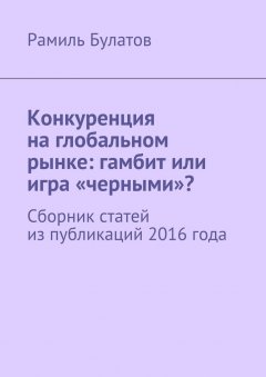 Рамиль Булатов - Конкуренция на глобальном рынке: гамбит или игра «черными»? Сборник статей из публикаций 2016 года