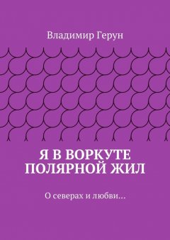 Владимир Герун - Я в Воркуте полярной жил. О северах и любви…