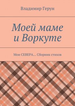 Владимир Герун - Моей маме и Воркуте. Мои СЕВЕРА… Сборник стихов