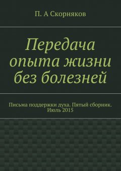 П. Скорняков - Передача опыта жизни без болезней. Письма поддержки духа. Пятый сборник. Июль 2015