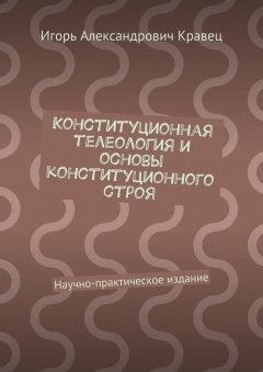 Игорь Кравец - Конституционная телеология и основы конституционного строя. Научно-практическое издание