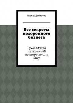 Мария Лебедева - Все секреты похоронного бизнеса. Руководство и законы РФ по похоронному делу