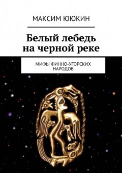 Максим Ююкин - Белый лебедь на черной реке. Мифы финно-угорских народов