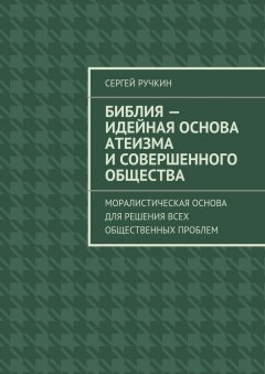 Сергей Ручкин - Библия – идейная основа атеизма и совершенного общества. Моралистическая основа для решения всех общественных проблем