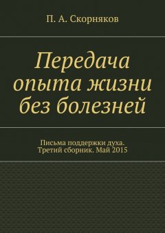 П. Скорняков - Передача опыта жизни без болезней. Письма поддержки духа. Третий сборник. Май 2015