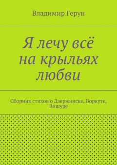 Владимир Герун - Я лечу всё на крыльях любви. Сборник стихов о Дзержинске, Воркуте, Вишуре