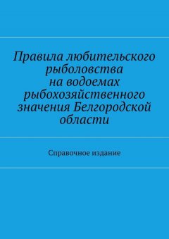 Коллектив авторов - Правила любительского рыболовства на водоемах рыбохозяйственного значения Белгородской области. Справочное издание