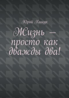 Юрий Кищук - Жизнь – просто как дважды два!