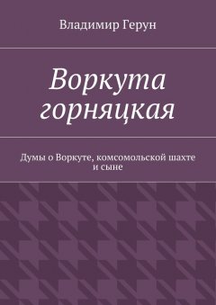 Владимир Герун - Воркута горняцкая. Думы о Воркуте, комсомольской шахте и сыне