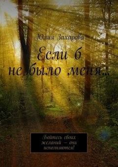 Юлия Захарова - Если б не было меня… Бойтесь своих желаний – они исполняются!