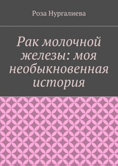 Роза Нургалиева - Рак молочной железы: моя необыкновенная история