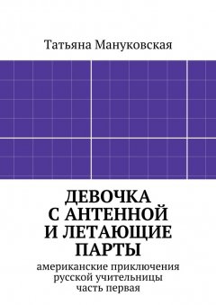 Татьяна Мануковская - Девочка с антенной и летающие парты. американские приключения русской учительницы, часть первая