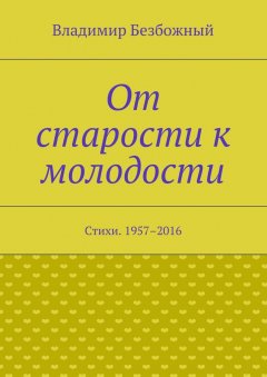 Владимир Безбожный - От старости к молодости. Стихи. 1957–2016