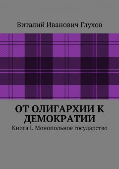 Виталий Глухов - От олигархии к демократии. Книга I. Монопольное государство